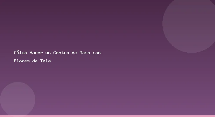 Cómo Hacer un Centro de Mesa con Flores de Tela