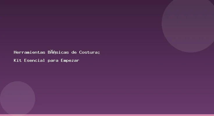Herramientas Básicas de Costura: Kit Esencial para Empezar